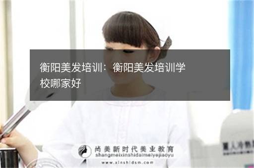 衡阳美发培训：衡阳美发培训学校哪家好